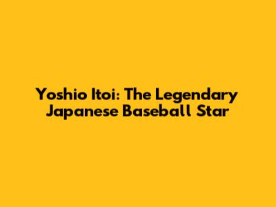 Yoshio Itoi: The Legendary Japanese Baseball Star