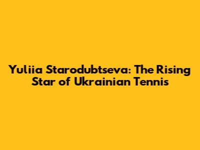 Yuliia Starodubtseva: The Rising Star of Ukrainian Tennis