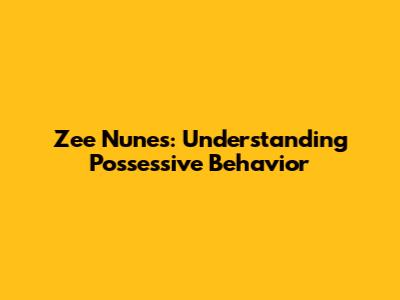 Zee Nunes: Understanding Possessive Behavior