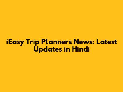 iEasy Trip Planners News: Latest Updates in Hindi