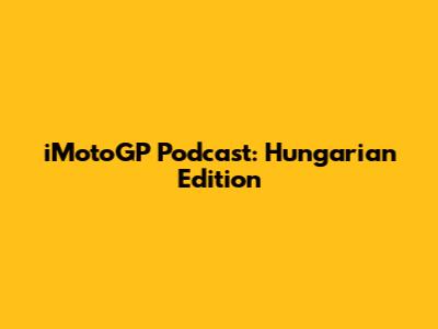 iMotoGP Podcast: Hungarian Edition