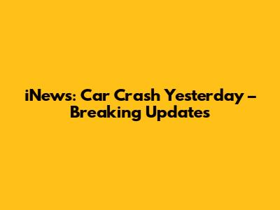 iNews: Car Crash Yesterday – Breaking Updates