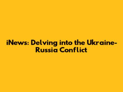 iNews: Delving into the Ukraine-Russia Conflict