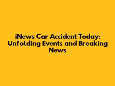 iNews Car Accident Today: Unfolding Events and Breaking News