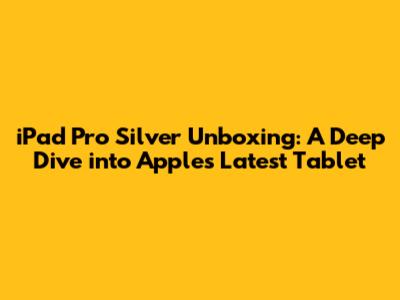 iPad Pro Silver Unboxing: A Deep Dive into Apple's Latest Tablet