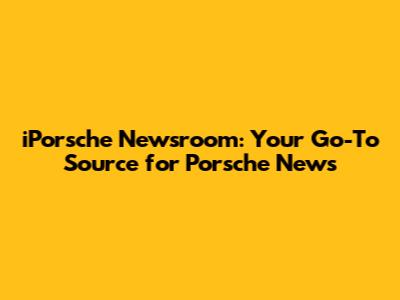 iPorsche Newsroom: Your Go-To Source for Porsche News