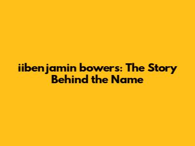 iibenjamin bowers: The Story Behind the Name
