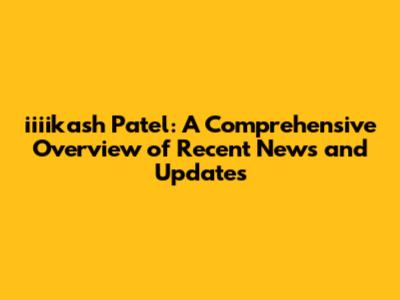 iiiikash Patel: A Comprehensive Overview of Recent News and Updates