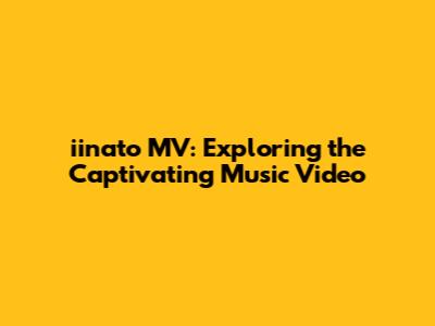 iinato MV: Exploring the Captivating Music Video