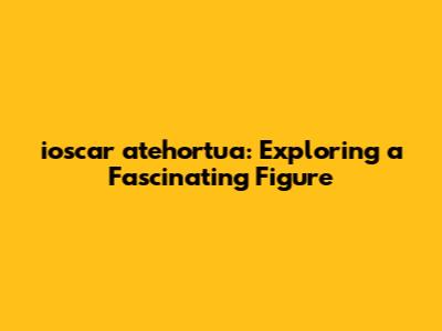 ioscar atehortua: Exploring a Fascinating Figure