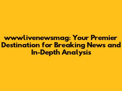 wwwlivenewsmag: Your Premier Destination for Breaking News and In-Depth Analysis